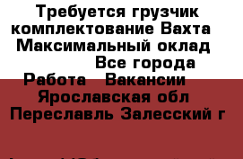 Требуется грузчик комплектование.Вахта. › Максимальный оклад ­ 79 200 - Все города Работа » Вакансии   . Ярославская обл.,Переславль-Залесский г.